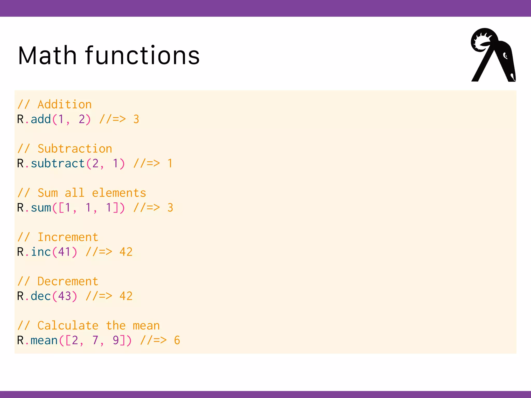 Globalcode – Open4education
Math functions
// Addition
R.add(1, 2) //=> 3
// Subtraction
R.subtract(2, 1) //=> 1
// Sum all elements
R.sum([1, 1, 1]) //=> 3
// Increment
R.inc(41) //=> 42
// Decrement
R.dec(43) //=> 42
// Calculate the mean
R.mean([2, 7, 9]) //=> 6
 