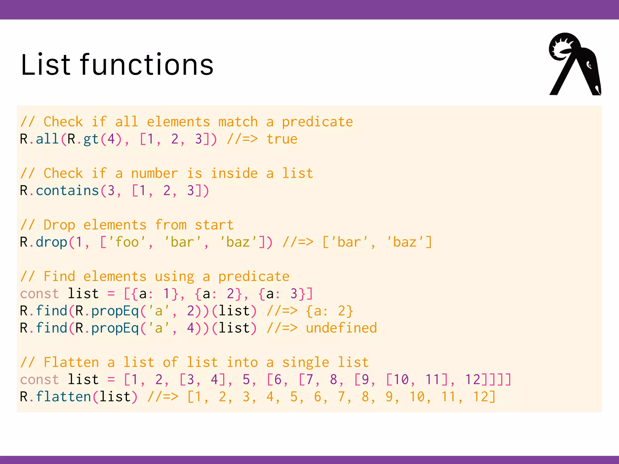 Globalcode – Open4education
List functions
// Check if all elements match a predicate
R.all(R.gt(4), [1, 2, 3]) //=> true
// Check if a number is inside a list
R.contains(3, [1, 2, 3])
// Drop elements from start
R.drop(1, ['foo', 'bar', 'baz']) //=> ['bar', 'baz']
// Find elements using a predicate
const list = [{a: 1}, {a: 2}, {a: 3}]
R.find(R.propEq('a', 2))(list) //=> {a: 2}
R.find(R.propEq('a', 4))(list) //=> undefined
// Flatten a list of list into a single list
const list = [1, 2, [3, 4], 5, [6, [7, 8, [9, [10, 11], 12]]]]
R.flatten(list) //=> [1, 2, 3, 4, 5, 6, 7, 8, 9, 10, 11, 12]
 