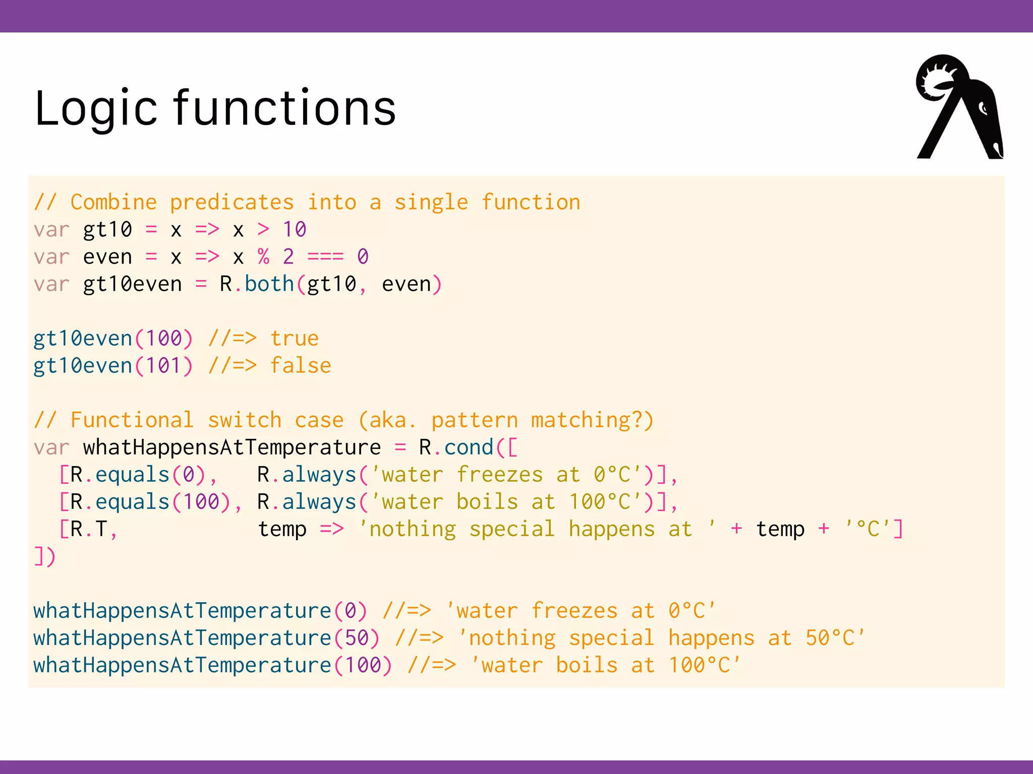 Globalcode – Open4education
Logic functions
// Combine predicates into a single function
var gt10 = x => x > 10
var even = x => x % 2 === 0
var gt10even = R.both(gt10, even)
gt10even(100) //=> true
gt10even(101) //=> false
// Functional switch case (aka. pattern matching?)
var whatHappensAtTemperature = R.cond([
[R.equals(0), R.always('water freezes at 0°C')],
[R.equals(100), R.always('water boils at 100°C')],
[R.T, temp => 'nothing special happens at ' + temp + '°C']
])
whatHappensAtTemperature(0) //=> 'water freezes at 0°C'
whatHappensAtTemperature(50) //=> 'nothing special happens at 50°C'
whatHappensAtTemperature(100) //=> 'water boils at 100°C'
 