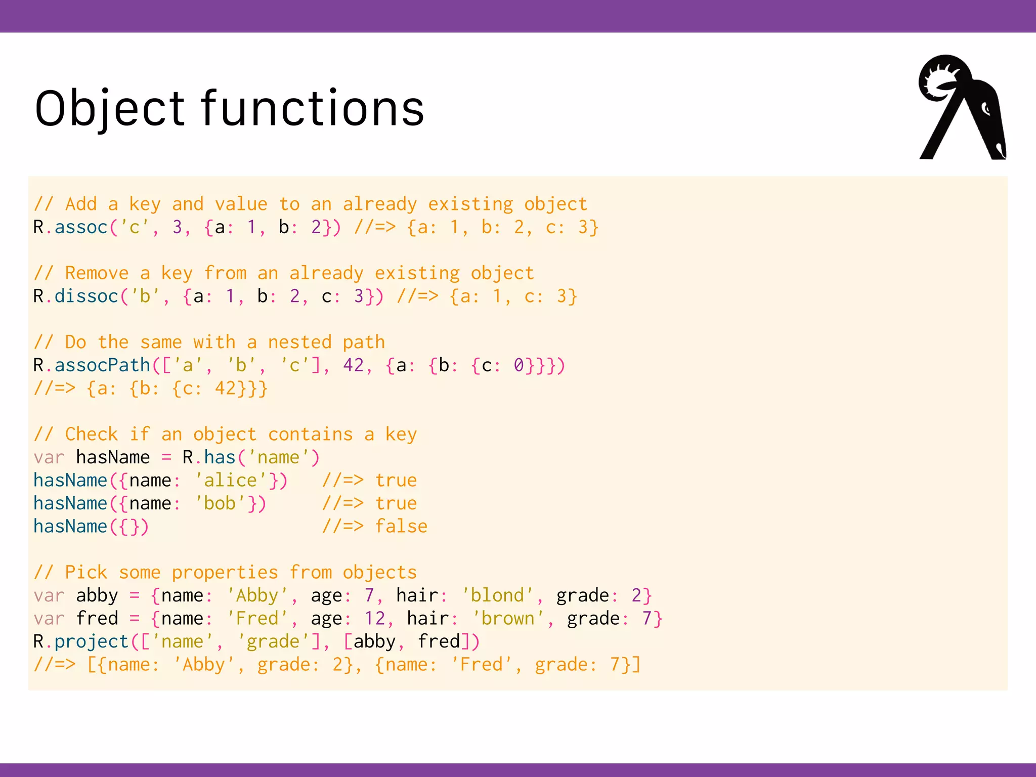 Globalcode – Open4education
Object functions
// Add a key and value to an already existing object
R.assoc('c', 3, {a: 1, b: 2}) //=> {a: 1, b: 2, c: 3}
// Remove a key from an already existing object
R.dissoc('b', {a: 1, b: 2, c: 3}) //=> {a: 1, c: 3}
// Do the same with a nested path
R.assocPath(['a', 'b', 'c'], 42, {a: {b: {c: 0}}})
//=> {a: {b: {c: 42}}}
// Check if an object contains a key
var hasName = R.has('name')
hasName({name: 'alice'}) //=> true
hasName({name: 'bob'}) //=> true
hasName({}) //=> false
// Pick some properties from objects
var abby = {name: 'Abby', age: 7, hair: 'blond', grade: 2}
var fred = {name: 'Fred', age: 12, hair: 'brown', grade: 7}
R.project(['name', 'grade'], [abby, fred])
//=> [{name: 'Abby', grade: 2}, {name: 'Fred', grade: 7}]
 