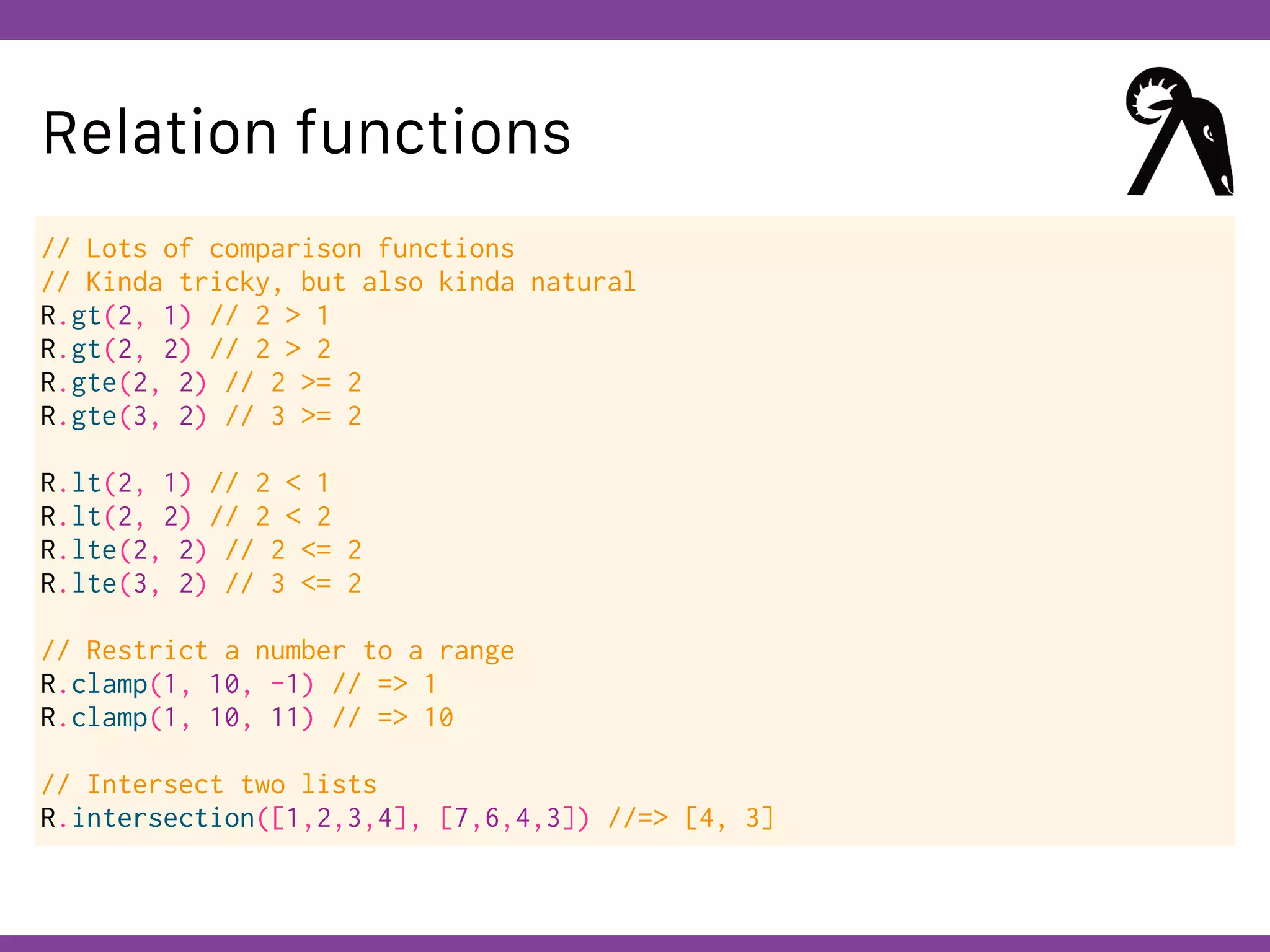 Globalcode – Open4education
Relation functions
// Lots of comparison functions
// Kinda tricky, but also kinda natural
R.gt(2, 1) // 2 > 1
R.gt(2, 2) // 2 > 2
R.gte(2, 2) // 2 >= 2
R.gte(3, 2) // 3 >= 2
R.lt(2, 1) // 2 < 1
R.lt(2, 2) // 2 < 2
R.lte(2, 2) // 2 <= 2
R.lte(3, 2) // 3 <= 2
// Restrict a number to a range
R.clamp(1, 10, -1) // => 1
R.clamp(1, 10, 11) // => 10
// Intersect two lists
R.intersection([1,2,3,4], [7,6,4,3]) //=> [4, 3]
 