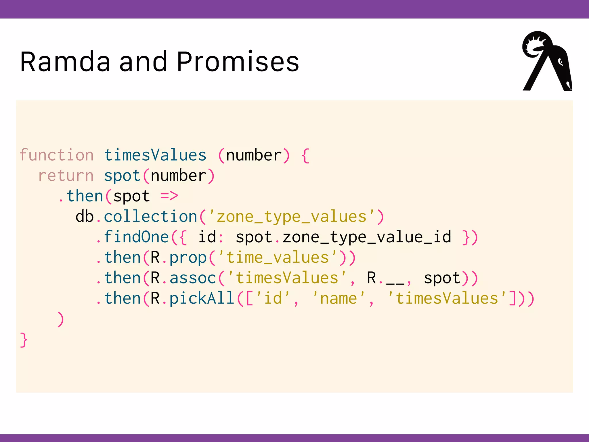 Globalcode – Open4education
Ramda and Promises
function timesValues (number) {
return spot(number)
.then(spot =>
db.collection('zone_type_values')
.findOne({ id: spot.zone_type_value_id })
.then(R.prop('time_values'))
.then(R.assoc('timesValues', R.__, spot))
.then(R.pickAll(['id', 'name', 'timesValues']))
)
}
 