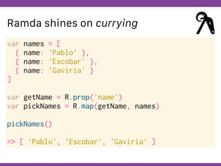 Globalcode – Open4education
Ramda shines on currying
var names = [
{ name: 'Pablo' },
{ name: 'Escobar' },
{ name: 'Gaviria' }
]
var getName = R.prop('name')
var pickNames = R.map(getName, names)
pickNames()
=> [ 'Pablo', 'Escobar', 'Gaviria' ]
 