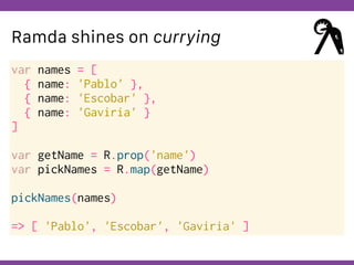 Globalcode – Open4education
Ramda shines on currying
var names = [
{ name: 'Pablo' },
{ name: 'Escobar' },
{ name: 'Gaviria' }
]
var getName = R.prop('name')
var pickNames = R.map(getName)
pickNames(names)
=> [ 'Pablo', 'Escobar', 'Gaviria' ]
 