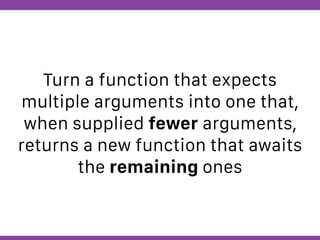 Globalcode – Open4education
Turn a function that expects
multiple arguments into one that,
when supplied fewer arguments,
returns a new function that awaits
the remaining ones
 