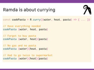 Globalcode – Open4education
Ramda is about currying
const cookPasta = R.curry((water, heat, pasta) => { ... })
// Have everything needed
cookPasta (water, heat, pasta)
// Forgot to buy pasta
cookPasta (water, heat)(pasta)
// No gas and no pasta
cookPasta (water)(heat, pasta)
// Had to go twice to supermarket
cookPasta (water)(heat)(pasta)
 
