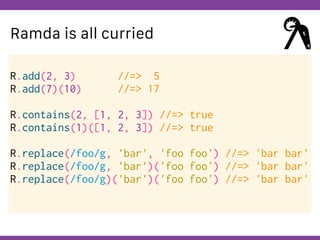 Globalcode – Open4education
Ramda is all curried
R.add(2, 3) //=> 5
R.add(7)(10) //=> 17
R.contains(2, [1, 2, 3]) //=> true
R.contains(1)([1, 2, 3]) //=> true
R.replace(/foo/g, 'bar', 'foo foo') //=> 'bar bar'
R.replace(/foo/g, 'bar')('foo foo') //=> 'bar bar'
R.replace(/foo/g)('bar')('foo foo') //=> 'bar bar'
 