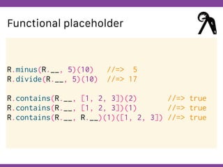 Globalcode – Open4education
Functional placeholder
R.minus(R.__, 5)(10) //=> 5
R.divide(R.__, 5)(10) //=> 17
R.contains(R.__, [1, 2, 3])(2) //=> true
R.contains(R.__, [1, 2, 3])(1) //=> true
R.contains(R.__, R.__)(1)([1, 2, 3]) //=> true
 