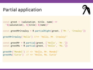 Globalcode – Open4education
Partial application
const greet = (salutation, title, name) =>
`${salutation}, ${title} ${name}!`
const greetMrCrowley = R.partialRight(greet, ['Mr.', 'Crowley'])
greetMrCrowley('Hello') //=> 'Hello, Mr. Crowley!'
const greetMr = R.partial(greet, ['Hello', 'Mr.'])
const greetMs = R.partial(greet, ['Hello', 'Ms.'])
greetMr('Mendel') // => 'Hello, Mr. Mendel'
greetMs('Curie') // => 'Hello, Ms. Curie'
 