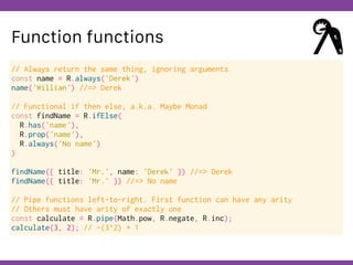 Globalcode – Open4education
Function functions
// Always return the same thing, ignoring arguments
const name = R.always('Derek')
name('Willian') //=> Derek
// Functional if then else, a.k.a. Maybe Monad
const findName = R.ifElse(
R.has('name'),
R.prop('name'),
R.always('No name')
)
findName({ title: 'Mr.', name: 'Derek' }) //=> Derek
findName({ title: 'Mr.' }) //=> No name
// Pipe functions left-to-right. First function can have any arity
// Others must have arity of exactly one
const calculate = R.pipe(Math.pow, R.negate, R.inc);
calculate(3, 2); // -(3^2) + 1
 