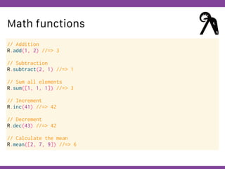 Globalcode – Open4education
Math functions
// Addition
R.add(1, 2) //=> 3
// Subtraction
R.subtract(2, 1) //=> 1
// Sum all elements
R.sum([1, 1, 1]) //=> 3
// Increment
R.inc(41) //=> 42
// Decrement
R.dec(43) //=> 42
// Calculate the mean
R.mean([2, 7, 9]) //=> 6
 