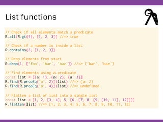 Globalcode – Open4education
List functions
// Check if all elements match a predicate
R.all(R.gt(4), [1, 2, 3]) //=> true
// Check if a number is inside a list
R.contains(3, [1, 2, 3])
// Drop elements from start
R.drop(1, ['foo', 'bar', 'baz']) //=> ['bar', 'baz']
// Find elements using a predicate
const list = [{a: 1}, {a: 2}, {a: 3}]
R.find(R.propEq('a', 2))(list) //=> {a: 2}
R.find(R.propEq('a', 4))(list) //=> undefined
// Flatten a list of list into a single list
const list = [1, 2, [3, 4], 5, [6, [7, 8, [9, [10, 11], 12]]]]
R.flatten(list) //=> [1, 2, 3, 4, 5, 6, 7, 8, 9, 10, 11, 12]
 