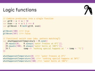 Globalcode – Open4education
Logic functions
// Combine predicates into a single function
var gt10 = x => x > 10
var even = x => x % 2 === 0
var gt10even = R.both(gt10, even)
gt10even(100) //=> true
gt10even(101) //=> false
// Functional switch case (aka. pattern matching?)
var whatHappensAtTemperature = R.cond([
[R.equals(0), R.always('water freezes at 0°C')],
[R.equals(100), R.always('water boils at 100°C')],
[R.T, temp => 'nothing special happens at ' + temp + '°C']
])
whatHappensAtTemperature(0) //=> 'water freezes at 0°C'
whatHappensAtTemperature(50) //=> 'nothing special happens at 50°C'
whatHappensAtTemperature(100) //=> 'water boils at 100°C'
 