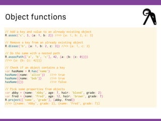 Globalcode – Open4education
Object functions
// Add a key and value to an already existing object
R.assoc('c', 3, {a: 1, b: 2}) //=> {a: 1, b: 2, c: 3}
// Remove a key from an already existing object
R.dissoc('b', {a: 1, b: 2, c: 3}) //=> {a: 1, c: 3}
// Do the same with a nested path
R.assocPath(['a', 'b', 'c'], 42, {a: {b: {c: 0}}})
//=> {a: {b: {c: 42}}}
// Check if an object contains a key
var hasName = R.has('name')
hasName({name: 'alice'}) //=> true
hasName({name: 'bob'}) //=> true
hasName({}) //=> false
// Pick some properties from objects
var abby = {name: 'Abby', age: 7, hair: 'blond', grade: 2}
var fred = {name: 'Fred', age: 12, hair: 'brown', grade: 7}
R.project(['name', 'grade'], [abby, fred])
//=> [{name: 'Abby', grade: 2}, {name: 'Fred', grade: 7}]
 