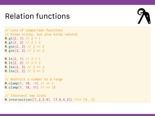 Globalcode – Open4education
Relation functions
// Lots of comparison functions
// Kinda tricky, but also kinda natural
R.gt(2, 1) // 2 > 1
R.gt(2, 2) // 2 > 2
R.gte(2, 2) // 2 >= 2
R.gte(3, 2) // 3 >= 2
R.lt(2, 1) // 2 < 1
R.lt(2, 2) // 2 < 2
R.lte(2, 2) // 2 <= 2
R.lte(3, 2) // 3 <= 2
// Restrict a number to a range
R.clamp(1, 10, -1) // => 1
R.clamp(1, 10, 11) // => 10
// Intersect two lists
R.intersection([1,2,3,4], [7,6,4,3]) //=> [4, 3]
 