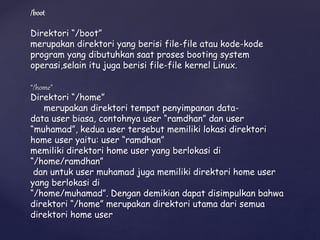 /boot
Direktori “/boot”
merupakan direktori yang berisi file-file atau kode-kode
program yang dibutuhkan saat proses booting system
operasi,selain itu juga berisi file-file kernel Linux.
“/home”
Direktori “/home”
merupakan direktori tempat penyimpanan data-
data user biasa, contohnya user “ramdhan” dan user
“muhamad”, kedua user tersebut memiliki lokasi direktori
home user yaitu: user “ramdhan”
memiliki direktori home user yang berlokasi di
“/home/ramdhan”
dan untuk user muhamad juga memiliki direktori home user
yang berlokasi di
“/home/muhamad”. Dengan demikian dapat disimpulkan bahwa
direktori “/home” merupakan direktori utama dari semua
direktori home user
 