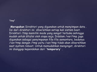 “/tmp”
Merupakan Direktori yang digunakan untuk menyimpan data .
Isi dari direktori ini dibersihkan setiap kali sistem boot.
Direktori /tmp memiliki mode yang sangat terbuka sehingga
mudah untuk ditulisi oleh siapa saja. Didalam /var/tmp juga
digunakan sebagai penyimpanan file-file sementara, bedanya
/var/tmp dengan /tmp yaitu /var/tmp tidak akan dibersihkan
saat system reboot. Untuk memudahkan mengingat, direktori
ini dianggap kependekan dari 'temporary' .
 