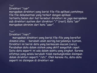 “/usr”
Direktori “/usr”
merupakan direktori yang berisi file-file aplikasi,contohnya
file file dokumentasi yang terkait dengan aplikasi
tertentu.Selain dari hal tersebut direktori ini juga merupakan
sub direktori system dari direktori “/” (root). Kata “usr”
merupakan akronim dari kata “user”.
“/var/”
Direktori “/var/”
merupakan direktori yang berisi file-file yang bersifat
dinamis atau berubah-ubah seiring berjalannya System.
Direktori ini berisi data yang bermacam-macam (vary).
Perubahan data dalam sistem yang aktif sangatlah cepat.
Data-data seperti ini ada dalam waktu yang singkat. Karena
sifatnya yang selalu berubah tidak memungkinkan disimpan
dalam direktori seperti “/etc”. Oleh karena itu, data-data
seperti ini disimpan di direktori var.
 
