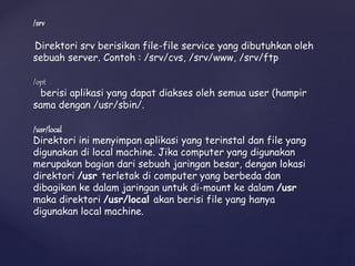 /srv
Direktori srv berisikan file-file service yang dibutuhkan oleh
sebuah server. Contoh : /srv/cvs, /srv/www, /srv/ftp
/opt
berisi aplikasi yang dapat diakses oleh semua user (hampir
sama dengan /usr/sbin/.
/usr/local
Direktori ini menyimpan aplikasi yang terinstal dan file yang
digunakan di local machine. Jika computer yang digunakan
merupakan bagian dari sebuah jaringan besar, dengan lokasi
direktori /usr terletak di computer yang berbeda dan
dibagikan ke dalam jaringan untuk di-mount ke dalam /usr
maka direktori /usr/local akan berisi file yang hanya
digunakan local machine.
 