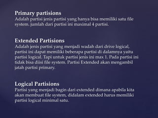 Primary partisions
Adalah partisi jenis partisi yang hanya bisa memiliki satu file
system. jumlah dari partisi ini maximal 4 partisi.
Extended Partisions
Adalah jenis partisi yang menjadi wadah dari drive logical,
partisi ini dapat memiliki beberapa partisi di dalamnya yaitu
partisi logical. Tapi untuk partisi jenis ini max 1. Pada partisi ini
tidak bisa diisi file system. Partisi Extended akan mengambil
jatah partisi primary.
Logical Partisions
Partisi yang menjadi bagin dari extended dimana apabila kita
akan membuat file system, didalam extended harus memiliki
partisi logical minimal satu.
 