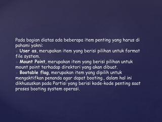 Pada bagian diatas ada beberapa item penting yang harus di
pahami yakni:
◦ User as, merupakan item yang berisi pilihan untuk format
file system.
◦ Mount Point, merupakan item yang berisi pilihan untuk
mount point terhadap direktori yang akan dibuat.
◦ Bootable flag, merupakan item yang dipilih untuk
mengaktifkan penanda agar dapat booting., dalam hal ini
dikhususkan pada Partisi yang berisi kode-kode penting saat
proses booting system operasi.
 