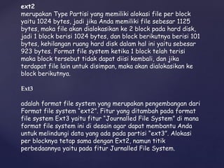 ext2
merupakan Type Partisi yang memiliki alokasi file per block
yaitu 1024 bytes, jadi jika Anda memiliki file sebesar 1125
bytes, maka file akan dialokasikan ke 2 block pada hard disk,
jadi 1 block berisi 1024 bytes, dan block berikutnya berisi 101
bytes, kehilangan ruang hard disk dalam hal ini yaitu sebesar
923 bytes. Format file system ketika 1 block telah terisi
maka block tersebut tidak dapat diisi kembali, dan jika
terdapat file lain untuk disimpan, maka akan dialokasikan ke
block berikutnya.
Ext3
adalah format file system yang merupakan pengembangan dari
Format file system “ext2”. Fitur yang ditambah pada format
file system Ext3 yaitu fitur “Journalled File System” di mana
format file system ini di desain agar dapat membantu Anda
untuk melindungi data yang ada pada partisi “ext3”. Alokasi
per blocknya tetap sama dengan Ext2, namun titik
perbedaannya yaitu pada fitur Jurnalled File System.
 