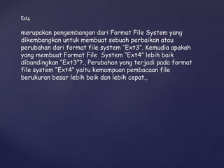 Ext4
merupakan pengembangan dari Format File System yang
dikembangkan untuk membuat sebuah perbaikan atau
perubahan dari format file system “Ext3”. Kemudia apakah
yang membuat Format File System “Ext4” lebih baik
dibandingkan “Ext3”?., Perubahan yang terjadi pada format
file system “Ext4” yaitu kemampuan pembacaan file
berukuran besar lebih baik dan lebih cepat.,
 