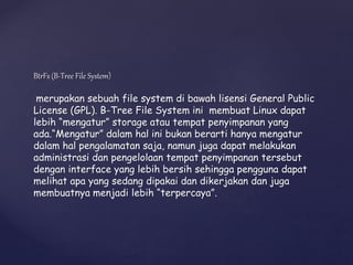 BtrFs (B-Tree File System)
merupakan sebuah file system di bawah lisensi General Public
License (GPL). B-Tree File System ini membuat Linux dapat
lebih “mengatur” storage atau tempat penyimpanan yang
ada.“Mengatur” dalam hal ini bukan berarti hanya mengatur
dalam hal pengalamatan saja, namun juga dapat melakukan
administrasi dan pengelolaan tempat penyimpanan tersebut
dengan interface yang lebih bersih sehingga pengguna dapat
melihat apa yang sedang dipakai dan dikerjakan dan juga
membuatnya menjadi lebih “terpercaya”.
 