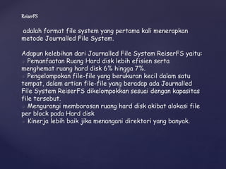 ReiserFS
adalah format file system yang pertama kali menerapkan
metode Journalled File System.
Adapun kelebihan dari Journalled File System ReiserFS yaitu:
◦ Pemanfaatan Ruang Hard disk lebih efisien serta
menghemat ruang hard disk 6% hingga 7%.
◦ Pengelompokan file-file yang berukuran kecil dalam satu
tempat, dalam artian file-file yang beradap ada Journalled
File System ReiserFS dikelompokkan sesuai dengan kapasitas
file tersebut.
◦ Mengurangi memborosan ruang hard disk akibat alokasi file
per block pada Hard disk
◦ Kinerja lebih baik jika menangani direktori yang banyak.
 