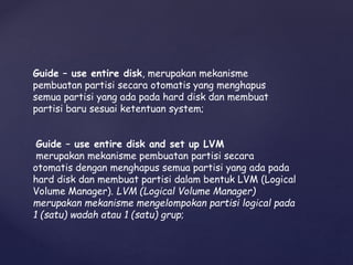 Guide – use entire disk, merupakan mekanisme
pembuatan partisi secara otomatis yang menghapus
semua partisi yang ada pada hard disk dan membuat
partisi baru sesuai ketentuan system;
Guide – use entire disk and set up LVM
merupakan mekanisme pembuatan partisi secara
otomatis dengan menghapus semua partisi yang ada pada
hard disk dan membuat partisi dalam bentuk LVM (Logical
Volume Manager). LVM (Logical Volume Manager)
merupakan mekanisme mengelompokan partisi logical pada
1 (satu) wadah atau 1 (satu) grup;
 