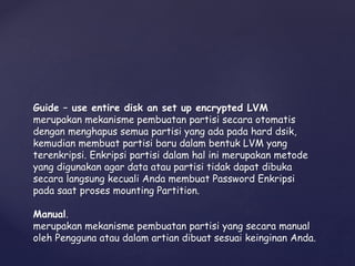 Guide – use entire disk an set up encrypted LVM
merupakan mekanisme pembuatan partisi secara otomatis
dengan menghapus semua partisi yang ada pada hard dsik,
kemudian membuat partisi baru dalam bentuk LVM yang
terenkripsi. Enkripsi partisi dalam hal ini merupakan metode
yang digunakan agar data atau partisi tidak dapat dibuka
secara langsung kecuali Anda membuat Password Enkripsi
pada saat proses mounting Partition.
Manual.
merupakan mekanisme pembuatan partisi yang secara manual
oleh Pengguna atau dalam artian dibuat sesuai keinginan Anda.
 