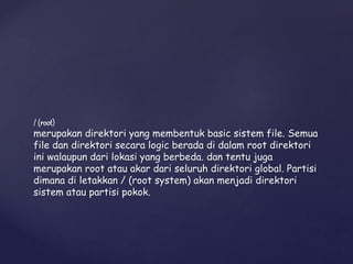 / (root)
merupakan direktori yang membentuk basic sistem file. Semua
file dan direktori secara logic berada di dalam root direktori
ini walaupun dari lokasi yang berbeda. dan tentu juga
merupakan root atau akar dari seluruh direktori global. Partisi
dimana di letakkan / (root system) akan menjadi direktori
sistem atau partisi pokok.
 