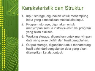 Karaksteristik dan Struktur
1. Input storage, digunakan untuk menampung
input yang dimasukkan melalui alat input.
2. Program storage, digunakan untuk
menyimpan semua instruksi-instruksi program
yang akan diakses.
3. Working storage, digunakan untuk menyimpan
data yang akan diolah dan hasil pengolahan.
4. Output storage, digunakan untuk menampung
hasil akhir dari pengolahan data yang akan
ditampilkan ke alat output.
 