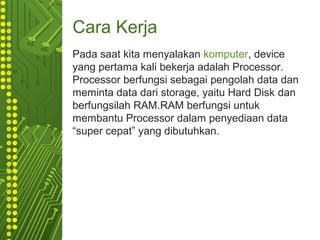 Cara Kerja
Pada saat kita menyalakan komputer, device
yang pertama kali bekerja adalah Processor.
Processor berfungsi sebagai pengolah data dan
meminta data dari storage, yaitu Hard Disk dan
berfungsilah RAM.RAM berfungsi untuk
membantu Processor dalam penyediaan data
“super cepat” yang dibutuhkan.
 