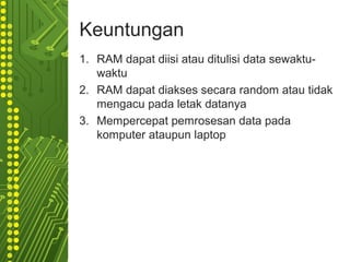Keuntungan
1. RAM dapat diisi atau ditulisi data sewaktu-
waktu
2. RAM dapat diakses secara random atau tidak
mengacu pada letak datanya
3. Mempercepat pemrosesan data pada
komputer ataupun laptop
 
