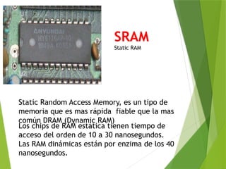 SRAM
Static RAM
Static Random Access Memory, es un tipo de
memoria que es mas rápida fiable que la mas
común DRAM (Dynamic RAM)
Los chips de RAM estática tienen tiempo de
acceso del orden de 10 a 30 nanosegundos.
Las RAM dinámicas están por enzima de los 40
nanosegundos.
 