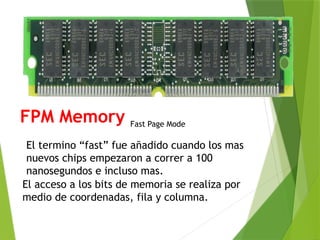 FPM Memory
El termino “fast” fue añadido cuando los mas
nuevos chips empezaron a correr a 100
nanosegundos e incluso mas.
El acceso a los bits de memoria se realiza por
medio de coordenadas, fila y columna.
Fast Page Mode
 