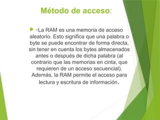 Método de acceso:
 -La RAM es una memoria de acceso
aleatorio. Esto significa que una palabra o
byte se puede encontrar de forma directa,
sin tener en cuenta los bytes almacenados
antes o después de dicha palabra (al
contrario que las memorias en cinta, que
requieren de un acceso secuencial).
Además, la RAM permite el acceso para
lectura y escritura de información.
 
