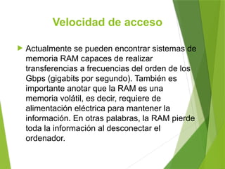 Velocidad de acceso
 Actualmente se pueden encontrar sistemas de
memoria RAM capaces de realizar
transferencias a frecuencias del orden de los
Gbps (gigabits por segundo). También es
importante anotar que la RAM es una
memoria volátil, es decir, requiere de
alimentación eléctrica para mantener la
información. En otras palabras, la RAM pierde
toda la información al desconectar el
ordenador.
 