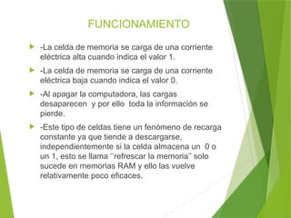 FUNCIONAMIENTO
 -La celda de memoria se carga de una corriente
eléctrica alta cuando indica el valor 1.
 -La celda de memoria se carga de una corriente
eléctrica baja cuando indica el valor 0.
 -Al apagar la computadora, las cargas
desaparecen y por ello toda la información se
pierde.
 -Este tipo de celdas tiene un fenómeno de recarga
constante ya que tiende a descargarse,
independientemente si la celda almacena un 0 o
un 1, esto se llama ‘’refrescar la memoria’’ solo
sucede en memorias RAM y ello las vuelve
relativamente poco eficaces.
 