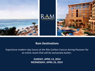Ram Destinations
Experience modern-day luxury at the Ritz-Carlton Cancun during Passover for
an entire resort that will be exclusively kosher.
SUNDAY, APRIL 13, 2014
WEDNESDAY, APRIL 23, 2014

 