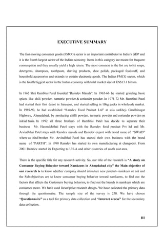 III
EXECUTIVE SUMMARY
The fast-moving consumer goods (FMCG) sector is an important contributor to India’s GDP and
it is the fourth largest sector of the Indian economy. Items in this category are meant for frequent
consumption and they usually yield a high return. The most common in the list are toilet soaps,
detergents, shampoos, toothpaste, shaving products, shoe polish, packaged foodstuff, and
household accessories and extends to certain electronic goods. The Indian FMCG sector, which
is the fourth biggest sector in the Indian economy with total market size of US$13.1 billion.
In 1963 Shri Rambhai Patel founded “Ramdev Masala”. In 1965-66 he started grinding basic
spices like chili powder, turmeric powder & coriander powder. In 1971-72 Mr. Rambhai Patel
had started their first depot in Saraspur, and started selling in 10kg packs in wholesale market.
In 1989-90, he had established “Ramdev Food Product Ltd” at sola sarkhej- Gandhinagar
Highway, Ahmedabad, by producing chilli powder, turmeric powder and coriander powder on
initial basis. In 1992 all three brothers of Rambhai Patel has decide to separate their
business Mr. Hasmukhbhai Patel stays with the Ramdev food product Pvt ltd and Mr.
Arvindbhai Patel stays with Ramdev masala and Ramdev export with brand name of “SWAD”
where as third brother Mr. Arvindbhai Patel has started their own business with the brand
name of “PARTH”. In 1998 Ramdev has started its own manufacturing at changoder. From
2001 Ramdev started its Exporting to U.S.A and other countries of south east area.
There is the specific title for any research activity. So, our title of the research is “A study on
Consumer Buying Behavior toward Namkeens in Ahmedabad city” the Main objective of
our research is to know whether company should introduce new product- namkeen or not and
the Sub-objectives are to know consumer buying behavior toward namkeens, to find out the
factors that affects the Customers buying behavior, to find out the brands in namkeen which are
consumed more. We have used Descriptive research design. We have collected the primary data
through the questionnaire. The sample size of the survey is 250. We have chosen
“Questionnaire” as a tool for primary data collection and “Internet access” for the secondary
data collection.
 