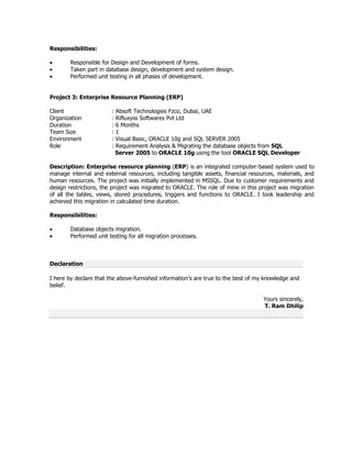 Responsibilities:
Responsible for Design and Development of forms.
Taken part in database design, development and system design.
Performed unit testing in all phases of development.
Project 3: Enterprise Resource Planning (ERP)
Client
Organization
Duration
Team Size
Environment
Role

:
:
:
:
:
:

Absoft Technologies Fzco, Dubai, UAE
Rifluxyss Softwares Pvt Ltd
6 Months
1
Visual Basic, ORACLE 10g and SQL SERVER 2005
Requirement Analysis & Migrating the database objects from SQL
Server 2005 to ORACLE 10g using the tool ORACLE SQL Developer

Description: Enterprise resource planning (ERP) is an integrated computer-based system used to
manage internal and external resources, including tangible assets, financial resources, materials, and
human resources. The project was initially implemented in MSSQL. Due to customer requirements and
design restrictions, the project was migrated to ORACLE. The role of mine in this project was migration
of all the tables, views, stored procedures, triggers and functions to ORACLE. I took leadership and
achieved this migration in calculated time duration.
Responsibilities:
Database objects migration.
Performed unit testing for all migration processes.

Declaration
I here by declare that the above-furnished information’s are true to the best of my knowledge and
belief.
Yours sincerely,
T. Ram Dhilip

 