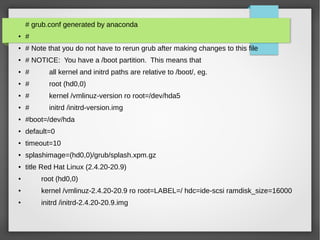 # grub.conf generated by anaconda
● #
● # Note that you do not have to rerun grub after making changes to this file
● # NOTICE: You have a /boot partition. This means that
● # all kernel and initrd paths are relative to /boot/, eg.
● # root (hd0,0)
● # kernel /vmlinuz-version ro root=/dev/hda5
● # initrd /initrd-version.img
● #boot=/dev/hda
● default=0
● timeout=10
● splashimage=(hd0,0)/grub/splash.xpm.gz
● title Red Hat Linux (2.4.20-20.9)
● root (hd0,0)
● kernel /vmlinuz-2.4.20-20.9 ro root=LABEL=/ hdc=ide-scsi ramdisk_size=16000
●
initrd /initrd-2.4.20-20.9.img
 