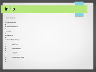 In lilo
boot=/dev/hda
●
● map=/boot/map
●
●
install=/boot/boot.b
●
●
prompt
●
● timeout=50
●
●
image=/boot/vmlinuz
●
●
label=linux
●
●
root=/dev/hda2
●
●
read-only
●
●
ramdisk_size=10000
●
●
 