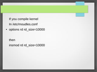 If you compile kernel
In /etc/moudles.conf
● options rd rd_size=10000
then
insmod rd rd_size=10000
 