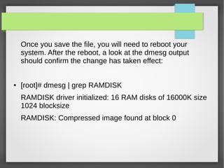Once you save the file, you will need to reboot your
system. After the reboot, a look at the dmesg output
should confirm the change has taken effect:
● [root]# dmesg | grep RAMDISK
RAMDISK driver initialized: 16 RAM disks of 16000K size
1024 blocksize
RAMDISK: Compressed image found at block 0
 