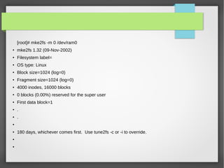 [root]# mke2fs -m 0 /dev/ram0
●
mke2fs 1.32 (09-Nov-2002)
●
Filesystem label=
●
OS type: Linux
●
Block size=1024 (log=0)
● Fragment size=1024 (log=0)
● 4000 inodes, 16000 blocks
●
0 blocks (0.00%) reserved for the super user
●
First data block=1
●
.
● .
●
●
180 days, whichever comes first. Use tune2fs -c or -i to override.
●
●
 
