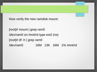 Now verify the new ramdisk mount:
[root]# mount | grep ram0
/dev/ram0 on /mnt/rd type ext2 (rw)
[root]# df -h | grep ram0
/dev/ram0 16M 13K 16M 1% /mnt/rd
 