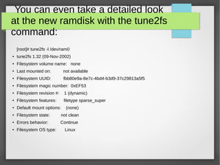 You can even take a detailed look
at the new ramdisk with the tune2fs
command:
[root]# tune2fs -l /dev/ram0
●
tune2fs 1.32 (09-Nov-2002)
●
Filesystem volume name: none
●
Last mounted on: not available
● Filesystem UUID: fbb80e9a-8e7c-4bd4-b3d9-37c29813a5f5
● Filesystem magic number: 0xEF53
●
Filesystem revision #: 1 (dynamic)
●
Filesystem features: filetype sparse_super
●
Default mount options: (none)
● Filesystem state: not clean
● Errors behavior: Continue
●
Filesystem OS type: Linux
 
